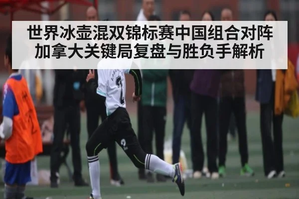世界冰壶混双锦标赛中国组合对阵加拿大关键局复盘与胜负手解析（kaiyun）